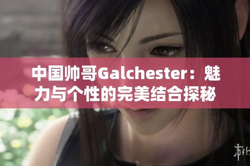 中国帅哥Galchester：魅力与个性的完美结合探秘