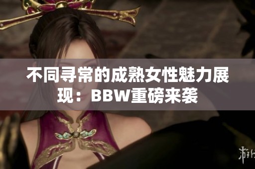 不同寻常的成熟女性魅力展现：BBW重磅来袭