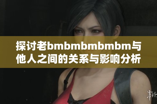 探讨老bmbmbmbmbm与他人之间的关系与影响分析