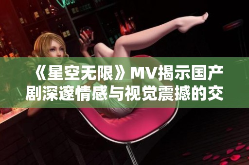 《星空无限》MV揭示国产剧深邃情感与视觉震撼的交融之美