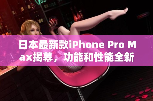 日本最新款iPhone Pro Max揭幕，功能和性能全新升级