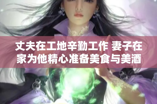 丈夫在工地辛勤工作 妻子在家为他精心准备美食与美酒