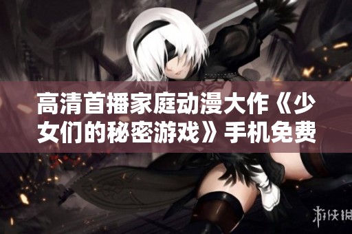 高清首播家庭动漫大作《少女们的秘密游戏》手机免费观赏攻略