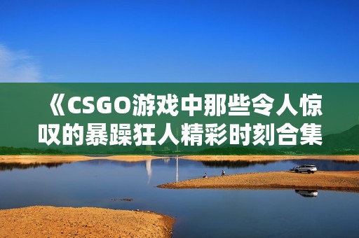 《CSGO游戏中那些令人惊叹的暴躁狂人精彩时刻合集》