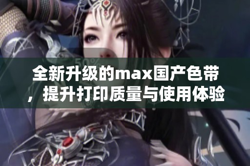 全新升级的max国产色带，提升打印质量与使用体验