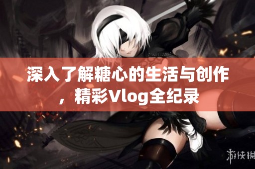 深入了解糖心的生活与创作，精彩Vlog全纪录