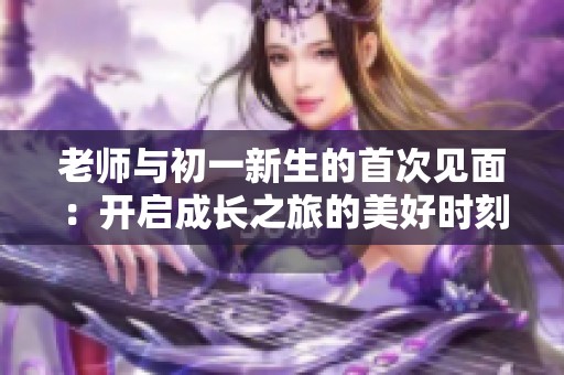 老师与初一新生的首次见面：开启成长之旅的美好时刻