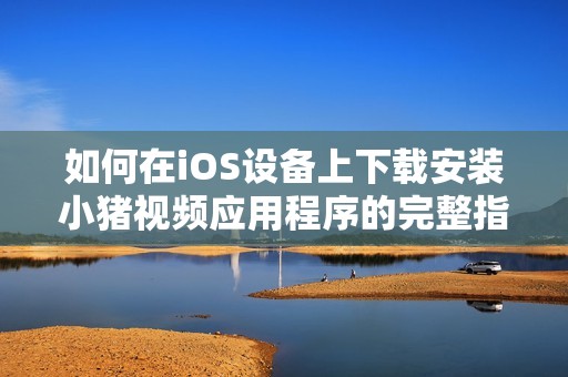 如何在iOS设备上下载安装小猪视频应用程序的完整指南