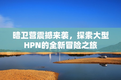 暗卫营震撼来袭，探索大型HPN的全新冒险之旅