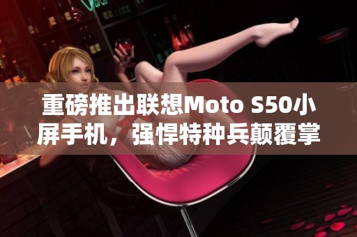 重磅推出联想Moto S50小屏手机，强悍特种兵颠覆掌上使用体验