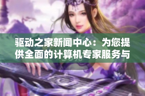 驱动之家新闻中心：为您提供全面的计算机专家服务与支持