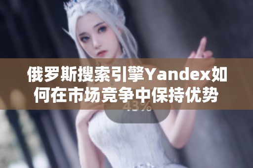 俄罗斯搜索引擎Yandex如何在市场竞争中保持优势