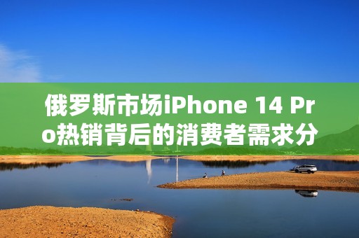 俄罗斯市场iPhone 14 Pro热销背后的消费者需求分析