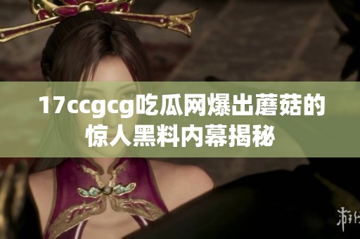 17ccgcg吃瓜网爆出蘑菇的惊人黑料内幕揭秘