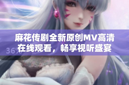 麻花传剧全新原创MV高清在线观看，畅享视听盛宴