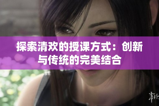 探索清欢的授课方式：创新与传统的完美结合