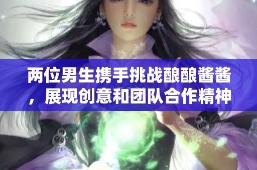 两位男生携手挑战酿酿酱酱，展现创意和团队合作精神