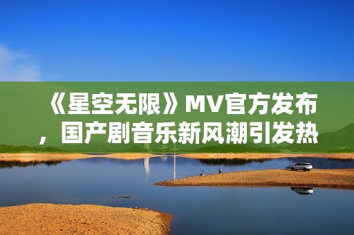 《星空无限》MV官方发布，国产剧音乐新风潮引发热议