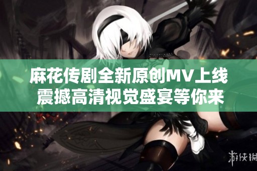 麻花传剧全新原创MV上线 震撼高清视觉盛宴等你来欣赏