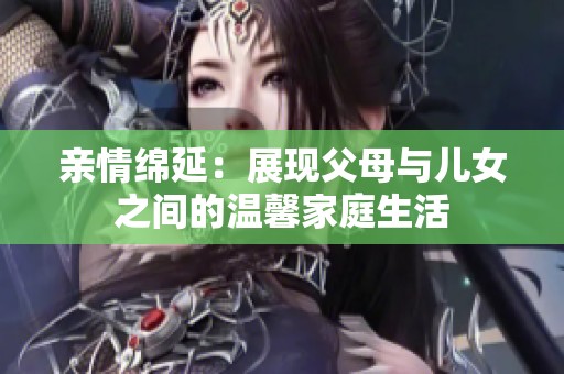 亲情绵延：展现父母与儿女之间的温馨家庭生活