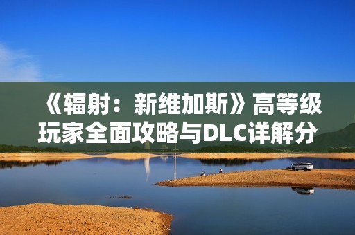 《辐射：新维加斯》高等级玩家全面攻略与DLC详解分享