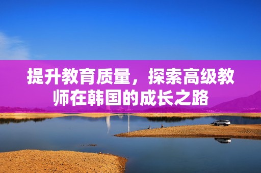 提升教育质量，探索高级教师在韩国的成长之路