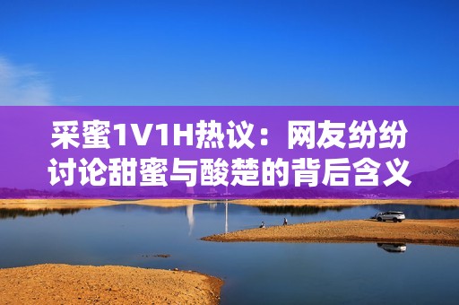 采蜜1V1H热议：网友纷纷讨论甜蜜与酸楚的背后含义