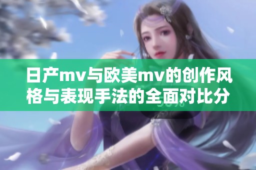 日产mv与欧美mv的创作风格与表现手法的全面对比分析