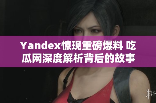 Yandex惊现重磅爆料 吃瓜网深度解析背后的故事