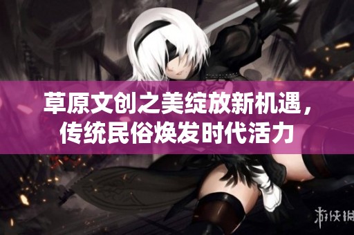 草原文创之美绽放新机遇，传统民俗焕发时代活力