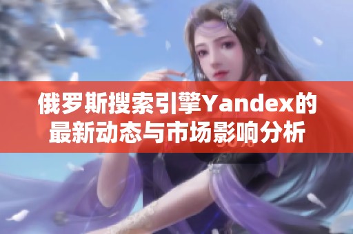 俄罗斯搜索引擎Yandex的最新动态与市场影响分析