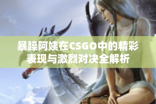 暴躁阿姨在CSGO中的精彩表现与激烈对决全解析