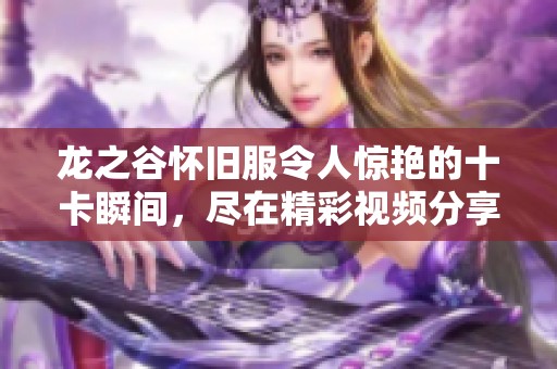 龙之谷怀旧服令人惊艳的十卡瞬间，尽在精彩视频分享中