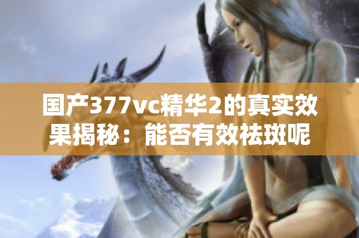 国产377vc精华2的真实效果揭秘：能否有效祛斑呢