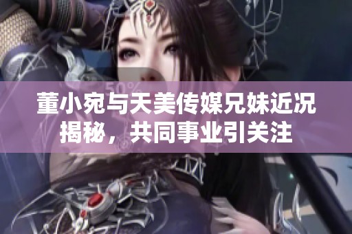 董小宛与天美传媒兄妹近况揭秘，共同事业引关注