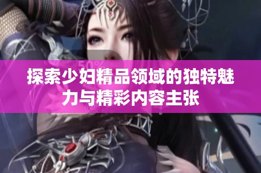 探索少妇精品领域的独特魅力与精彩内容主张