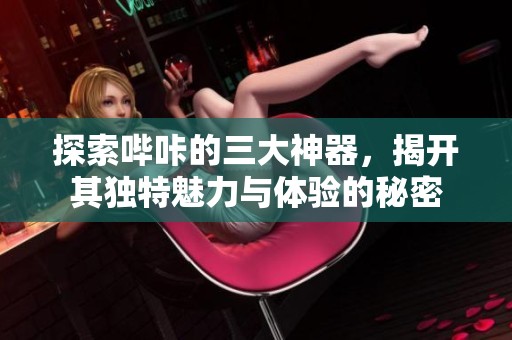 探索哔咔的三大神器，揭开其独特魅力与体验的秘密