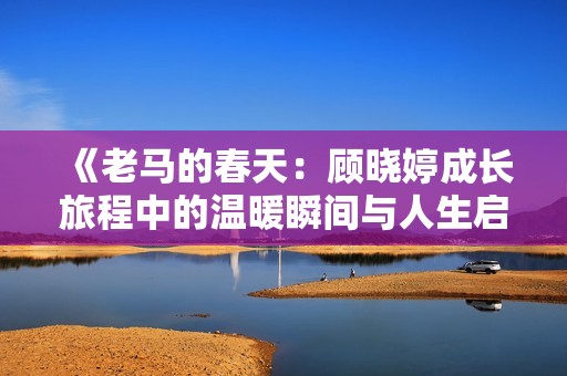 《老马的春天：顾晓婷成长旅程中的温暖瞬间与人生启示》