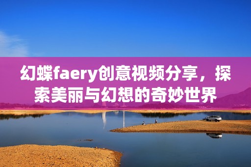 幻蝶faery创意视频分享，探索美丽与幻想的奇妙世界