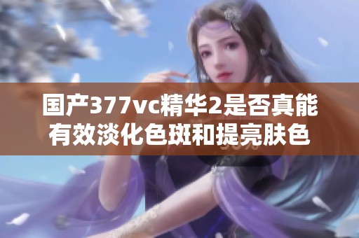 国产377vc精华2是否真能有效淡化色斑和提亮肤色