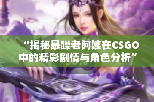 “揭秘暴躁老阿姨在CSGO中的精彩剧情与角色分析”