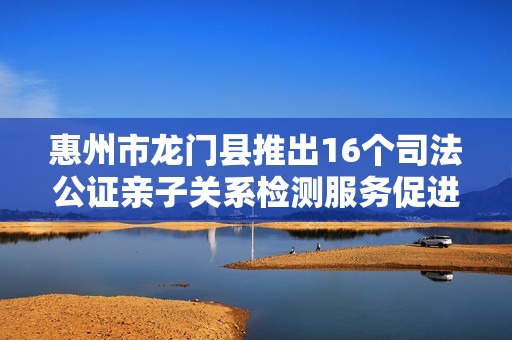 惠州市龙门县推出16个司法公证亲子关系检测服务促进家庭和谐