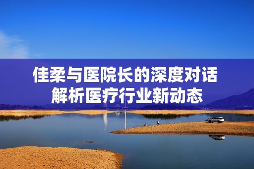 佳柔与医院长的深度对话 解析医疗行业新动态