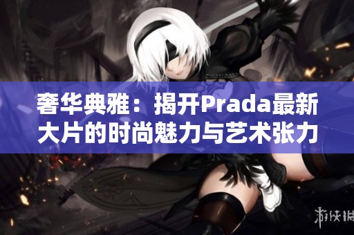 奢华典雅：揭开Prada最新大片的时尚魅力与艺术张力