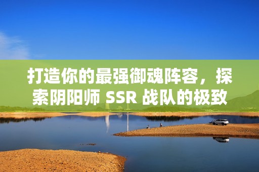 打造你的最强御魂阵容，探索阴阳师 SSR 战队的极致攻略