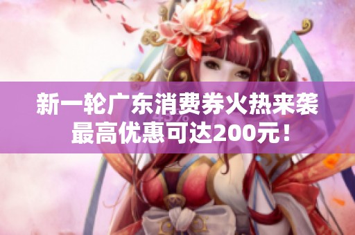 新一轮广东消费券火热来袭 最高优惠可达200元！