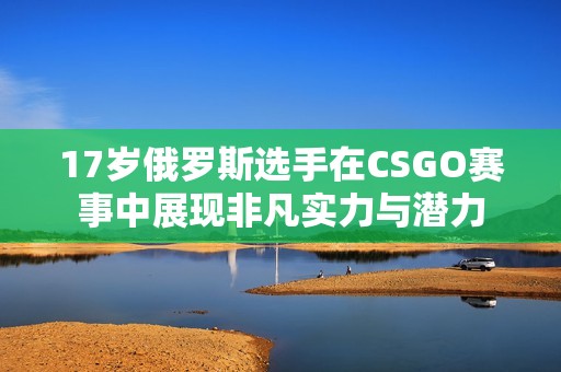 17岁俄罗斯选手在CSGO赛事中展现非凡实力与潜力