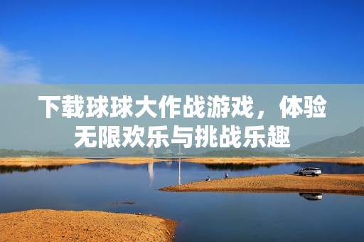 下载球球大作战游戏，体验无限欢乐与挑战乐趣