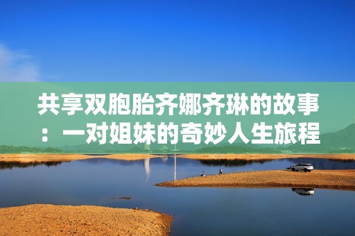 共享双胞胎齐娜齐琳的故事：一对姐妹的奇妙人生旅程