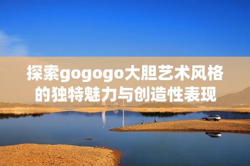 探索gogogo大胆艺术风格的独特魅力与创造性表现